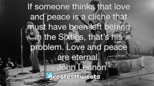 If someone thinks that love and peace is a cliche that must have been left behind in the Sixties, that’s his problem. Love and peace are eternal. - John Lennon