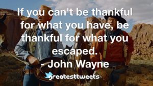 If you can't be thankful for what you have, be thankful for what you escaped. - John Wayne