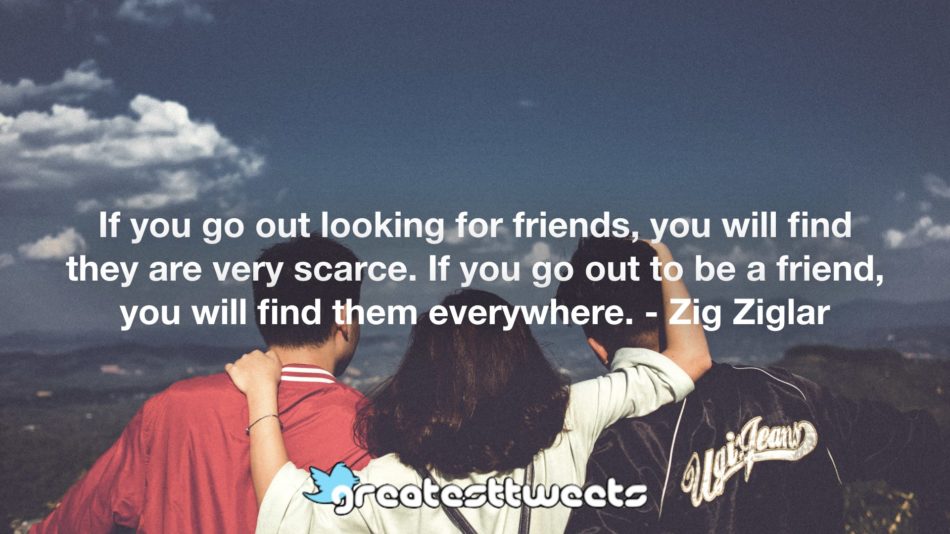 If you go out looking for friends, you will find they are very scarce. If you go out to be a friend, you will find them everywhere. - Zig Ziglar