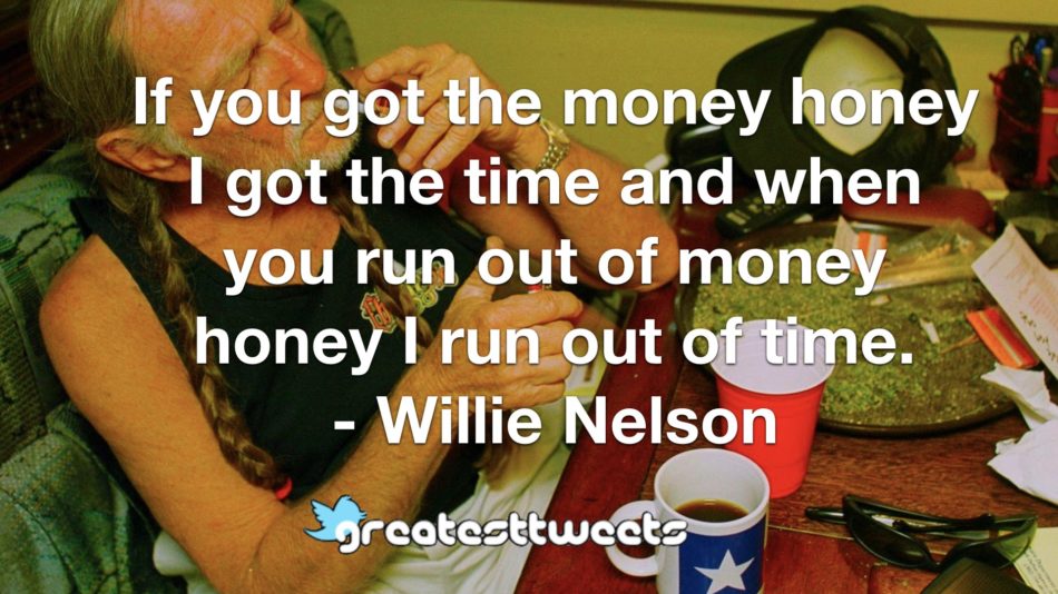 If you got the money honey I got the time and when you run out of money honey I run out of time. - Willie Nelson
