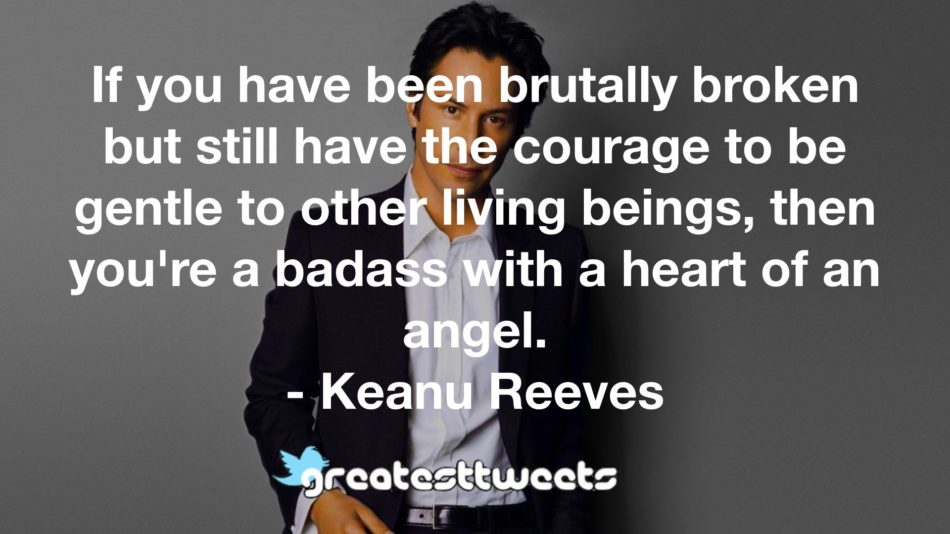 If you have been brutally broken but still have the courage to be gentle to other living beings, then you're a badass with a heart of an angel. - Keanu Reeves