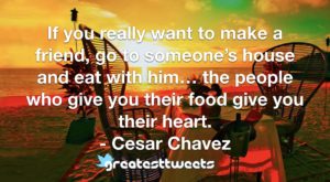 If you really want to make a friend, go to someone’s house and eat with him… the people who give you their food give you their heart.