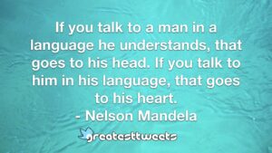 If you talk to a man in a language he understands, that goes to his head. If you talk to him in his language, that goes to his heart. - Nelson Mandela