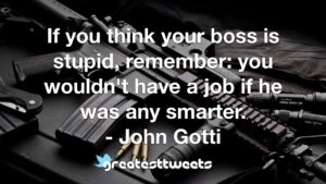 If you think your boss is stupid, remember: you wouldn't have a job if he was any smarter. - John Gotti
