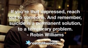 If you’re that depressed, reach out to someone. And remember, suicide is a permanent solution, to a temporary problem. - Robin Williams