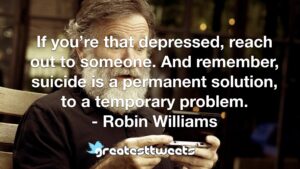If you’re that depressed, reach out to someone. And remember, suicide is a permanent solution, to a temporary problem. - Robin Williams