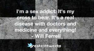 I'm a sex addict. It's my cross to bear. It's a real disease with doctors and medicine and everything! - Will Ferrell