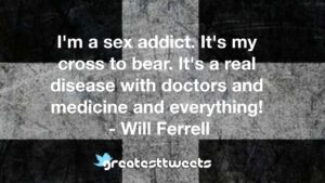 I'm a sex addict. It's my cross to bear. It's a real disease with doctors and medicine and everything! - Will Ferrell