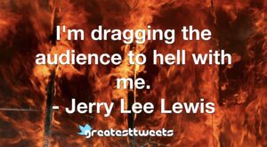 I'm dragging the audience to hell with me. - Jerry Lee Lewis