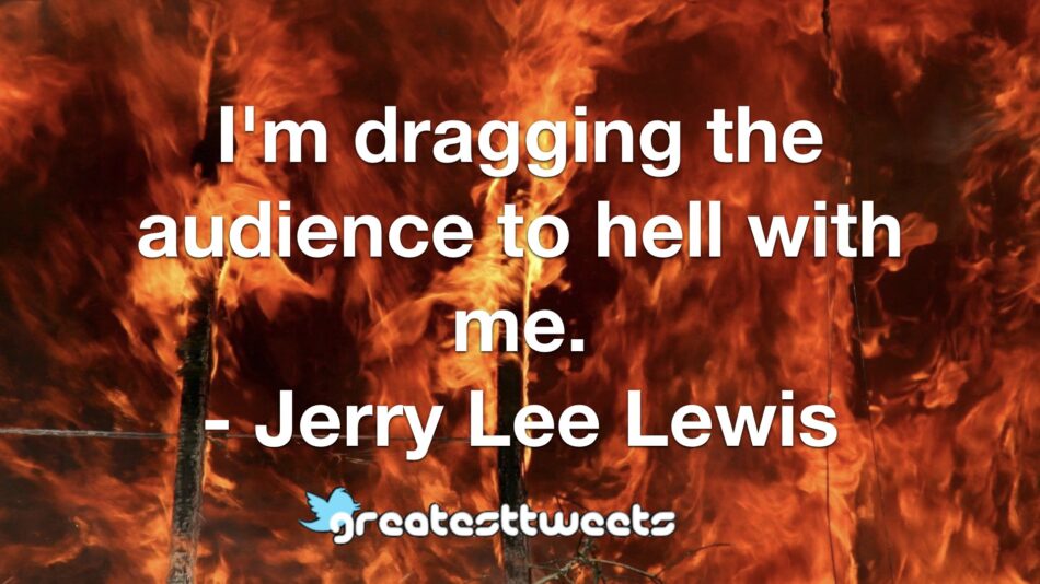 I'm dragging the audience to hell with me. - Jerry Lee Lewis