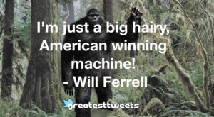 I'm just a big hairy, American winning machine! - Will Ferrell