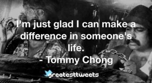 I'm just glad I can make a difference in someone's life. - Tommy Chong
