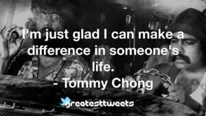 I'm just glad I can make a difference in someone's life. - Tommy Chong