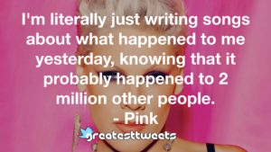 I'm literally just writing songs about what happened to me yesterday, knowing that it probably happened to 2 million other people. - Pink