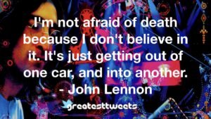 I'm not afraid of death because I don't believe in it. It's just getting out of one car, and into another. - John Lennon