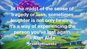 In the midst of the sense of tragedy or loss, sometimes laughter is not only healing, it’s a way of experiencing the person you’ve lost again. - Alan Alda