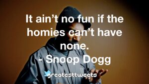 It ain’t no fun if the homies can’t have none. - Snoop Dogg