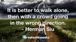 It is better to walk alone, then with a crowd going in the wrong direction. - Herman Siu