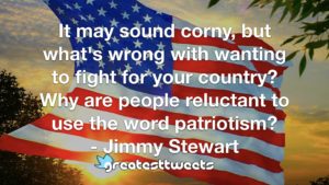 It may sound corny, but what's wrong with wanting to fight for your country? Why are people reluctant to use the word patriotism? - Jimmy Stewart
