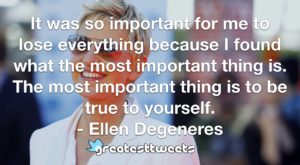 It was so important for me to lose everything because I found what the most important thing is. The most important thing is to be true to yourself. - Ellen Degeneres