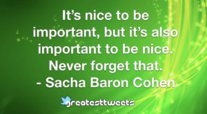 It’s nice to be important, but it’s also important to be nice. Never forget that. - Sacha Baron Cohen
