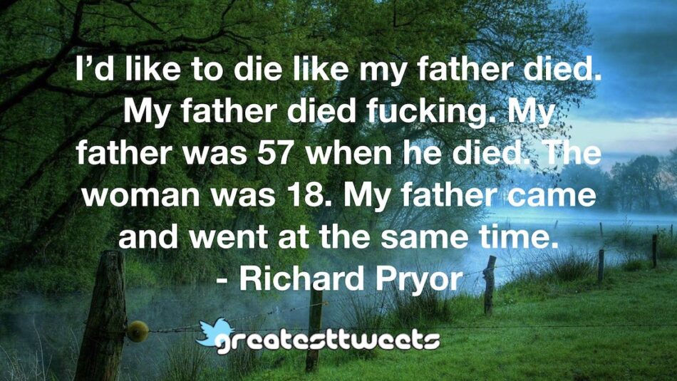 I’d like to die like my father died. My father died fucking. My father was 57 when he died. The woman was 18. My father came and went at the same time. - Richard Pryor