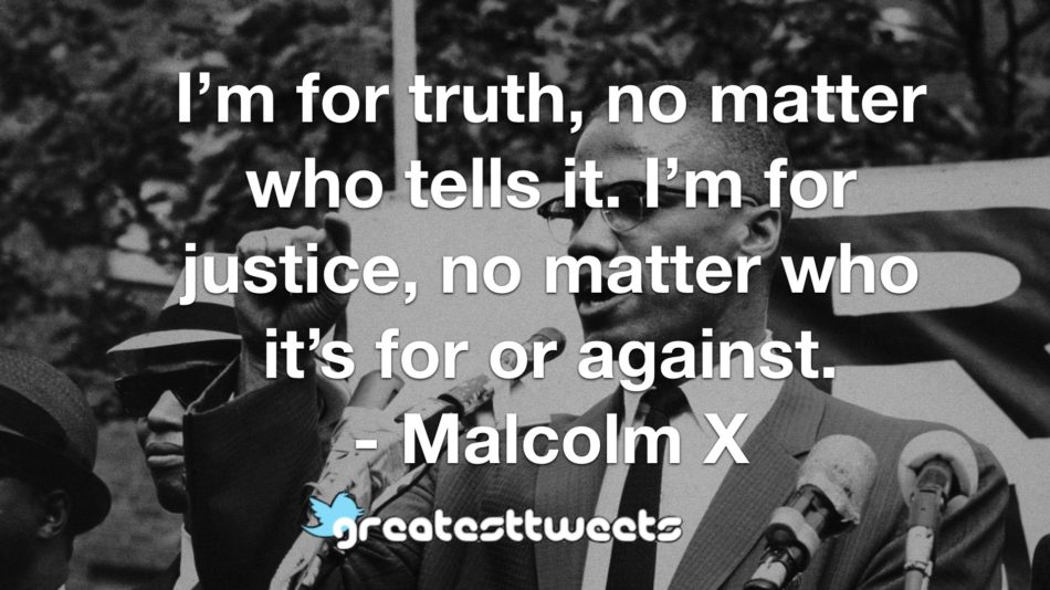 I’m for truth, no matter who tells it. I’m for justice, no matter who it’s for or against. - Malcolm X