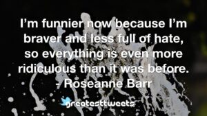 I’m funnier now because I’m braver and less full of hate, so everything is even more ridiculous than it was before. - Roseanne Barr