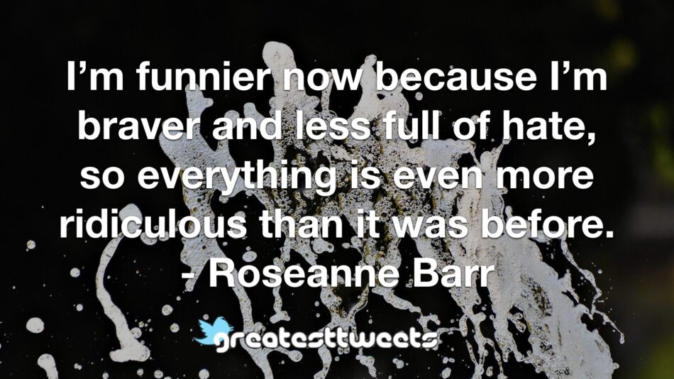 I’m funnier now because I’m braver and less full of hate, so everything is even more ridiculous than it was before. - Roseanne Barr