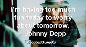 I’m having too much fun today to worry about tomorrow. - Johnny Depp