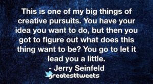 This is one of my big things of creative pursuits. You have your idea you want to do, but then you got to figure out what does this thing want to be? You go to let it lead you a little.- Jerry Seinfeld.001