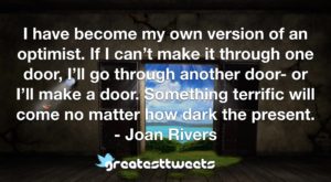 I have become my own version of an optimist. If I can’t make it through one door, I’ll go through another door- or I’ll make a door. Something terrific will come no matter how dark the present.- Joan Rivers .001