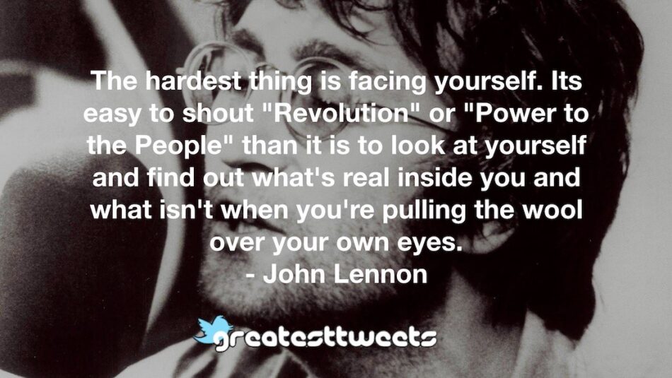 The hardest thing is facing yourself. Its easy to shout "Revolution" or "Power to the People" than it is to look at yourself and find out what's real inside you and what isn't when you're pulling the wool over your own eyes.- John Lennon.001