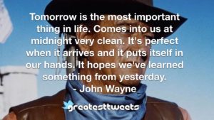 Tomorrow is the most important thing in life. Comes into us at midnight very clean. It's perfect when it arrives and it puts itself in our hands. It hopes we've learned something from yesterday.- John Wayne.001