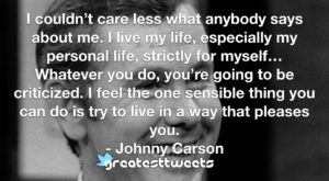 I couldn’t care less what anybody says about me. I live my life, especially my personal life, strictly for myself…Whatever you do, you’re going to be criticized. I feel the one sensible thing you can do is try to live in a way that pleases you.- Johnny Carson.001