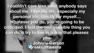 I couldn’t care less what anybody says about me. I live my life, especially my personal life, strictly for myself…Whatever you do, you’re going to be criticized. I feel the one sensible thing you can do is try to live in a way that pleases you.- Johnny Carson.001