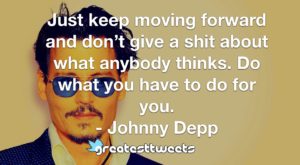 Just keep moving forward and don’t give a shit about what anybody thinks. Do what you have to do for you. - Johnny Depp