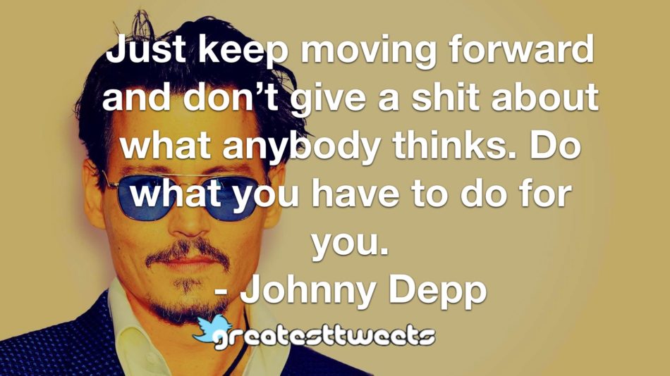 Just keep moving forward and don’t give a shit about what anybody thinks. Do what you have to do for you. - Johnny Depp