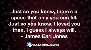 Just so you know, there’s a space that only you can fill. Just so you know, I loved you then, I guess I always will. - James Earl Jones