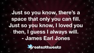 Just so you know, there’s a space that only you can fill. Just so you know, I loved you then, I guess I always will. - James Earl Jones