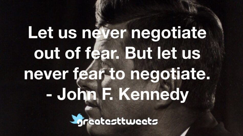 Let us never negotiate out of fear. But let us never fear to negotiate. - John F. Kennedy