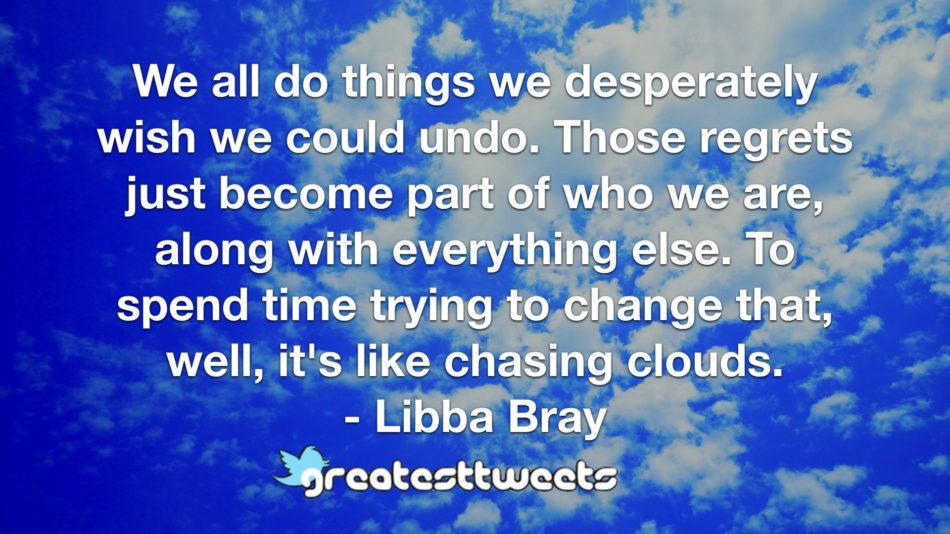 We all do things we desperately wish we could undo. Those regrets just become part of who we are, along with everything else. To spend time trying to change that, well, it's like chasing clouds.- Libba Bray.001