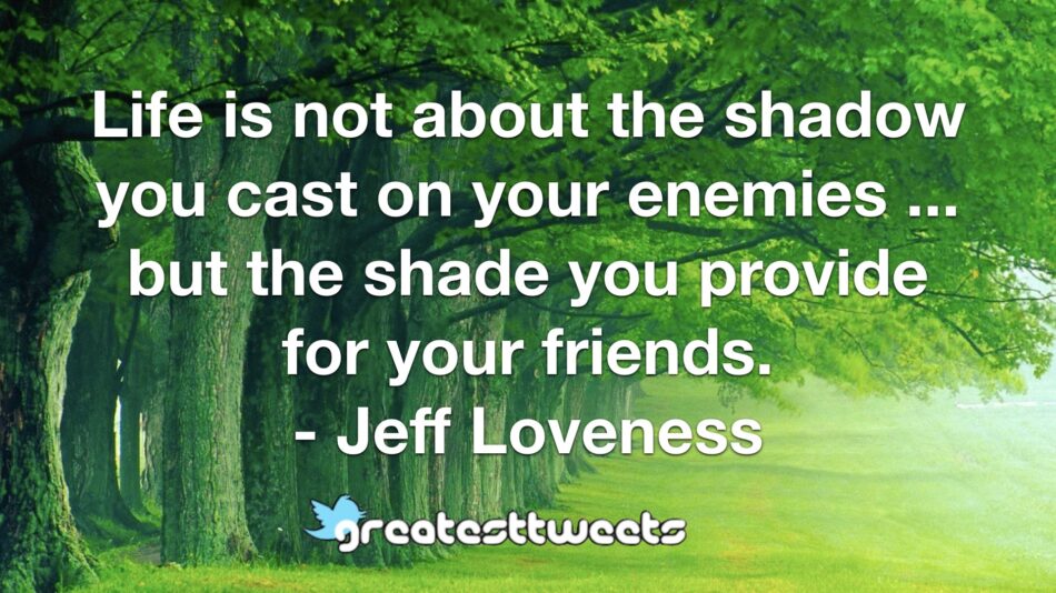 Life is not about the shadow you cast on your enemies ... but the shade you provide for your friends. - Jeff Loveness