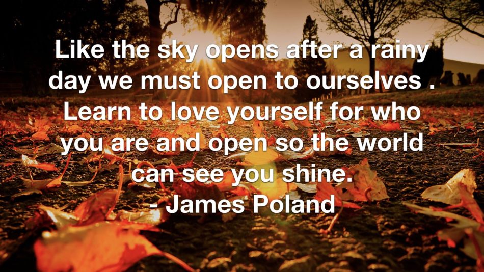 Like the sky opens after a rainy day we must open to ourselves . Learn to love yourself for who you are and open so the world can see you shine. - James Poland