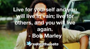Live for yourself and you will live in vain; live for others, and you will live again. - Bob Marley