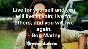 Live for yourself and you will live in vain; live for others, and you will live again. - Bob Marley