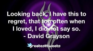 Looking back, I have this to regret, that too often when I loved, I did not say so. - David Grayson
