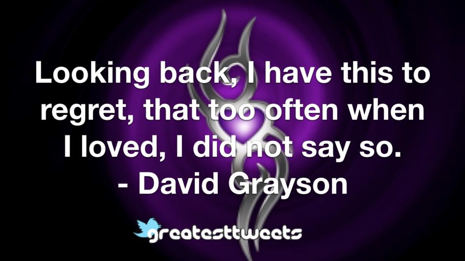 Looking back, I have this to regret, that too often when I loved, I did not say so. - David Grayson