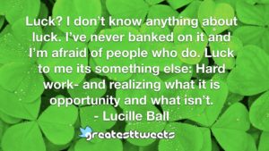 Luck? I don’t know anything about luck. I’ve never banked on it and I’m afraid of people who do. Luck to me its something else: Hard work- and realizing what it is opportunity and what isn’t.- Lucille Ball.001