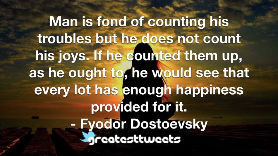 Man is fond of counting his troubles but he does not count his joys. If he counted them up, as he ought to, he would see that every lot has enough happiness provided for it. - Fyodor Dostoevsky
